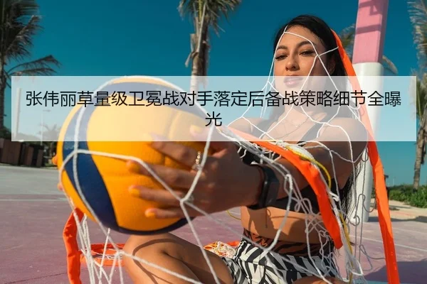 张伟丽草量级卫冕战对手落定后备战策略细节全曝光